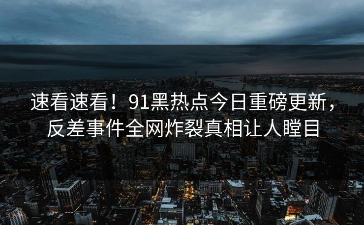 速看速看！91黑热点今日重磅更新，反差事件全网炸裂真相让人瞠目
