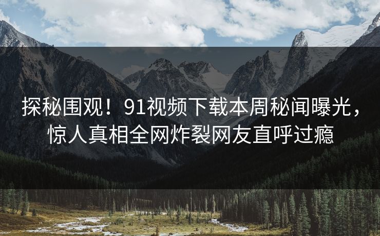 探秘围观！91视频下载本周秘闻曝光，惊人真相全网炸裂网友直呼过瘾