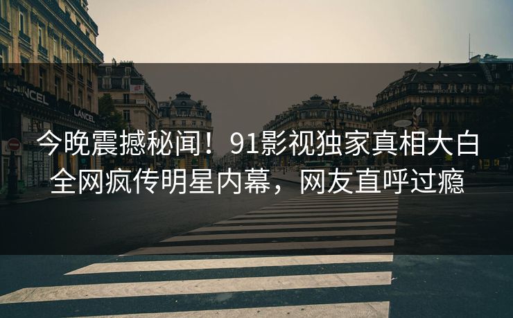 今晚震撼秘闻！91影视独家真相大白全网疯传明星内幕，网友直呼过瘾