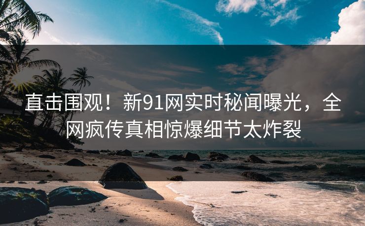 直击围观！新91网实时秘闻曝光，全网疯传真相惊爆细节太炸裂