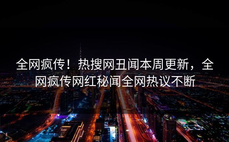 全网疯传！热搜网丑闻本周更新，全网疯传网红秘闻全网热议不断