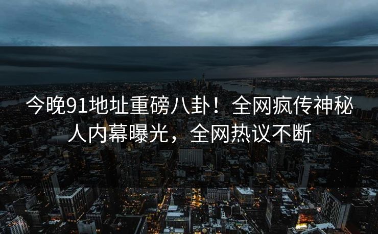 今晚91地址重磅八卦！全网疯传神秘人内幕曝光，全网热议不断