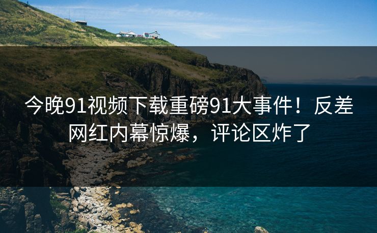 今晚91视频下载重磅91大事件！反差网红内幕惊爆，评论区炸了