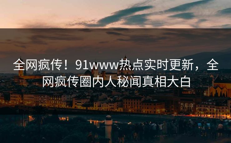 全网疯传！91www热点实时更新，全网疯传圈内人秘闻真相大白
