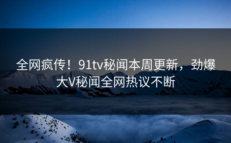 全网疯传！91tv秘闻本周更新，劲爆大V秘闻全网热议不断