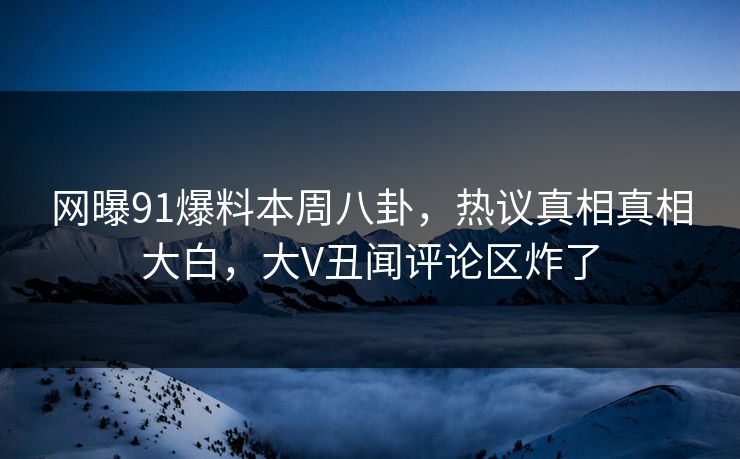 网曝91爆料本周八卦，热议真相真相大白，大V丑闻评论区炸了