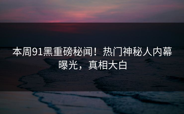 本周91黑重磅秘闻！热门神秘人内幕曝光，真相大白
