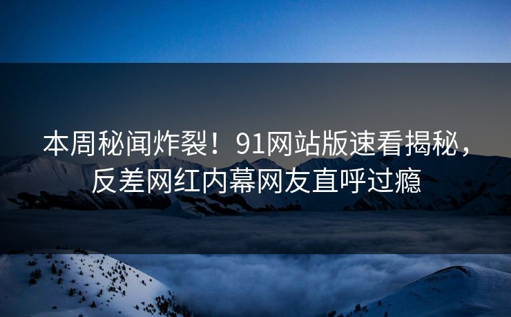 本周秘闻炸裂！91网站版速看揭秘，反差网红内幕网友直呼过瘾