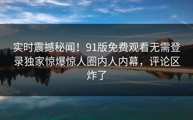 实时震撼秘闻!91版免费观看无需登录独家惊爆惊人圈内人内幕,评论区炸了