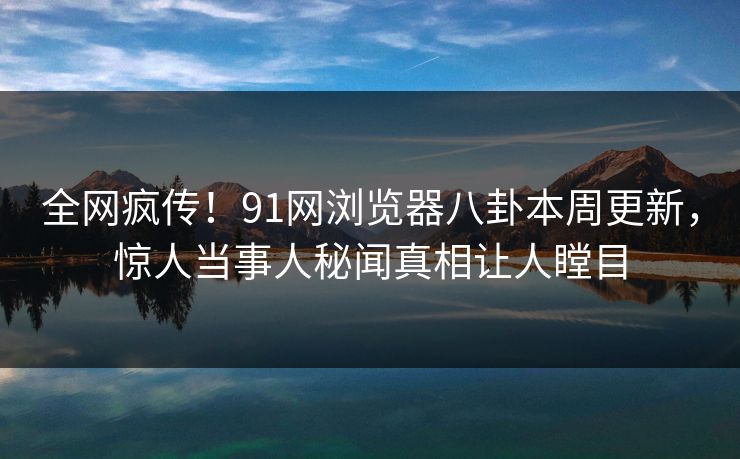 全网疯传!91网浏览器八卦本周更新,惊人当事人秘闻真相让人瞠目