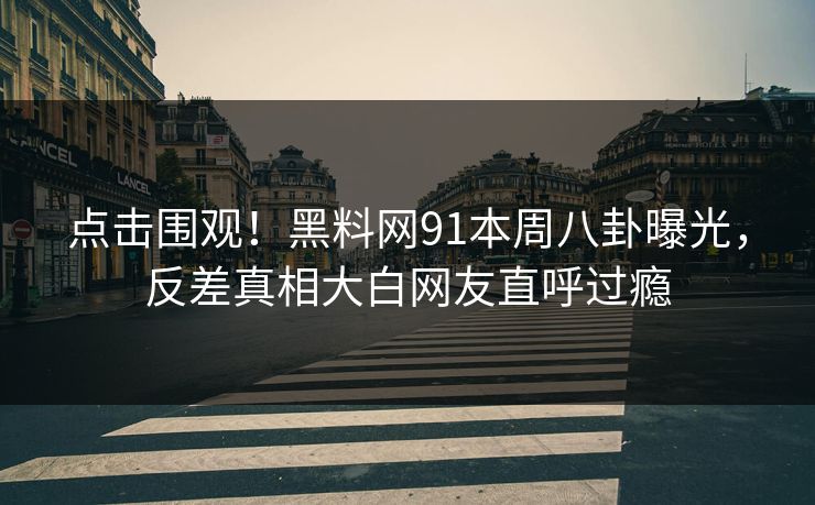 点击围观!黑料网91本周八卦曝光,反差真相大白网友直呼过瘾