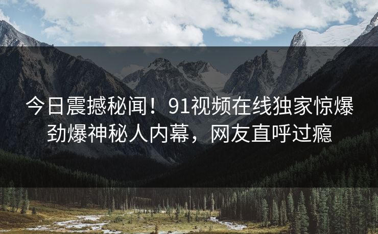 今日震撼秘闻!91视频在线独家惊爆劲爆神秘人内幕,网友直呼过瘾
