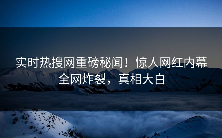 实时热搜网重磅秘闻!惊人网红内幕全网炸裂,真相大白