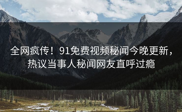 全网疯传！91免费视频秘闻今晚更新，热议当事人秘闻网友直呼过瘾