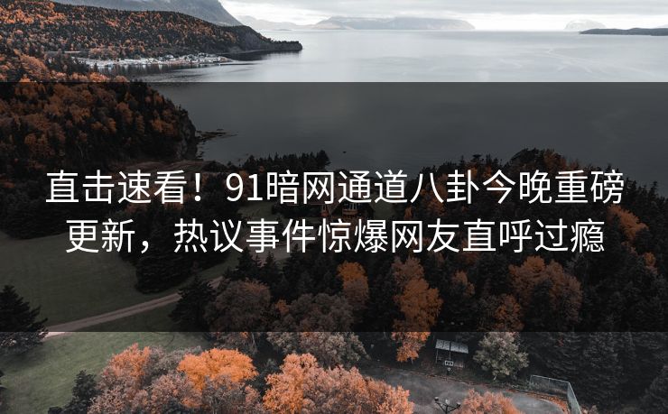 直击速看！91暗网通道八卦今晚重磅更新，热议事件惊爆网友直呼过瘾