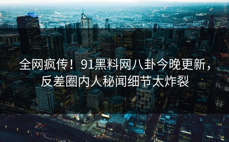 全网疯传！91黑料网八卦今晚更新，反差圈内人秘闻细节太炸裂