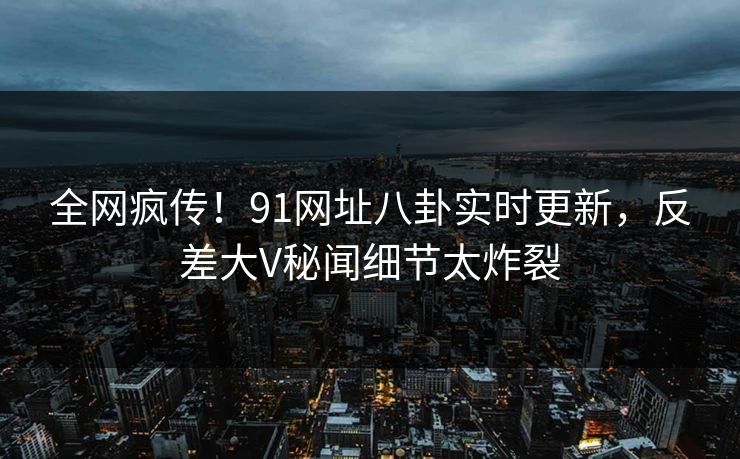 全网疯传!91网址八卦实时更新,反差大V秘闻细节太炸裂