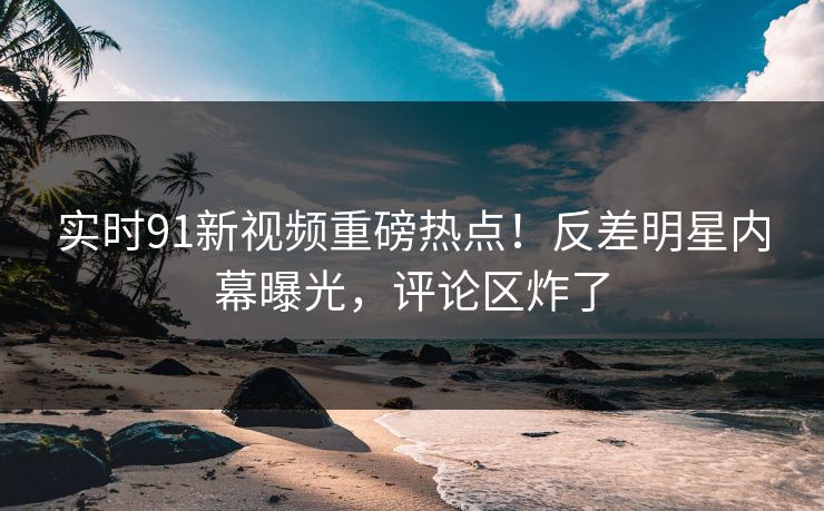 实时91新视频重磅热点!反差明星内幕曝光,评论区炸了