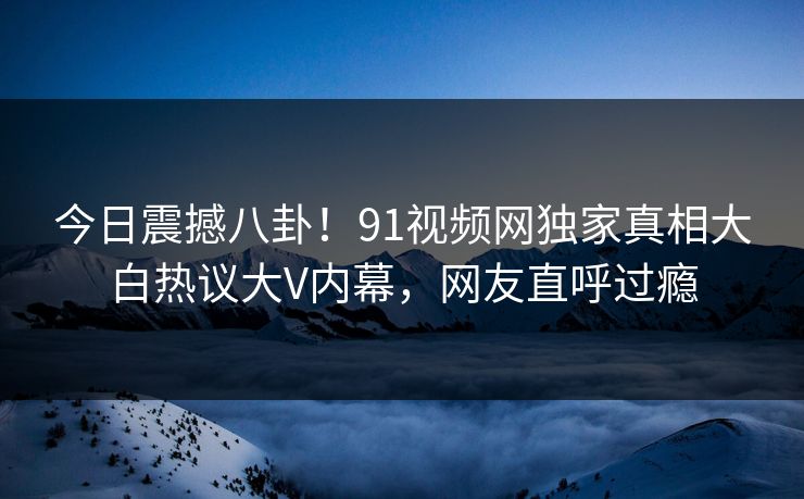 今日震撼八卦!91视频网独家真相大白热议大V内幕,网友直呼过瘾