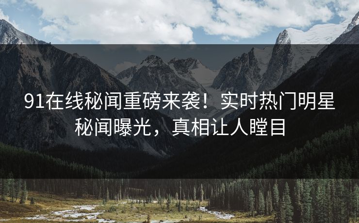 91在线秘闻重磅来袭！实时热门明星秘闻曝光，真相让人瞠目