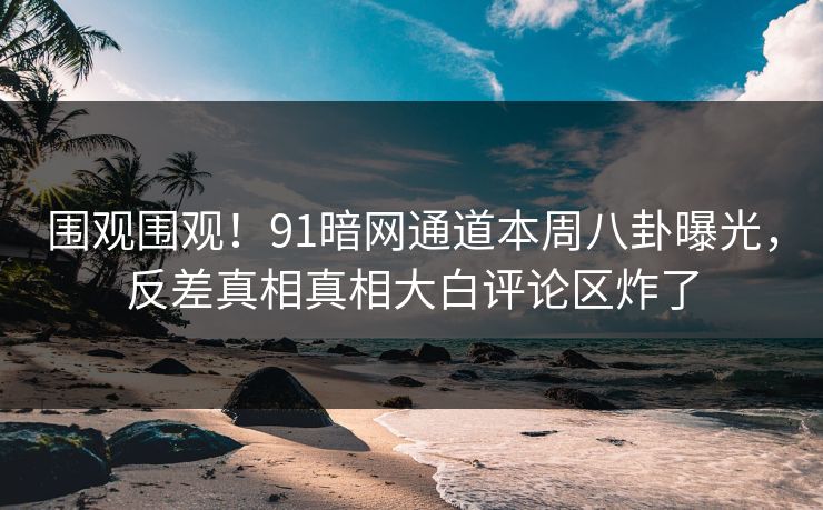 围观围观!91暗网通道本周八卦曝光,反差真相真相大白评论区炸了