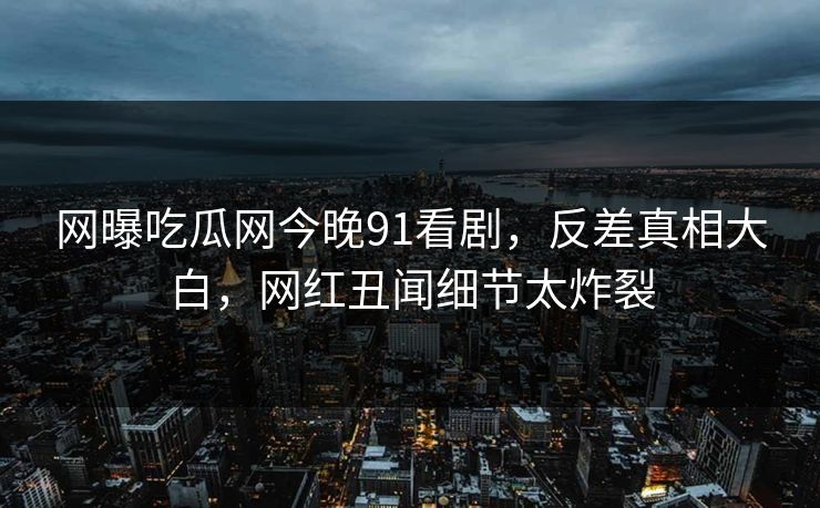 网曝吃瓜网今晚91看剧,反差真相大白,网红丑闻细节太炸裂