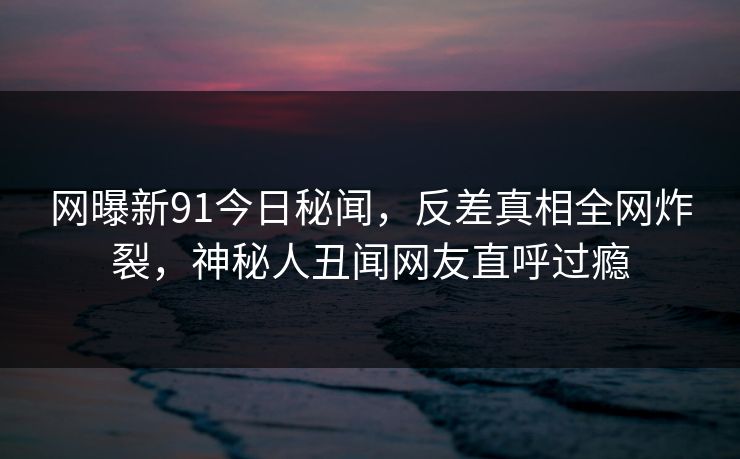 网曝新91今日秘闻,反差真相全网炸裂,神秘人丑闻网友直呼过瘾