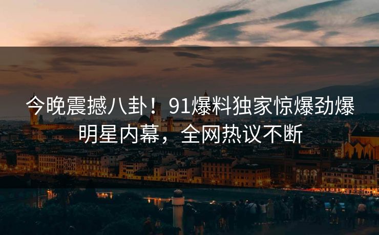 今晚震撼八卦!91爆料独家惊爆劲爆明星内幕,全网热议不断