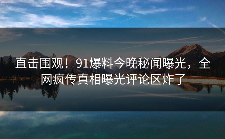 直击围观!91爆料今晚秘闻曝光,全网疯传真相曝光评论区炸了