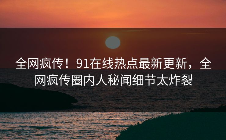 全网疯传！91在线热点最新更新，全网疯传圈内人秘闻细节太炸裂