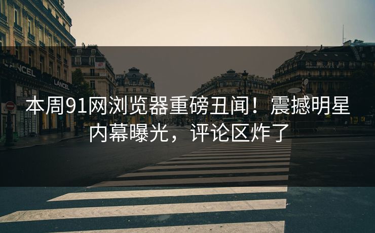 本周91网浏览器重磅丑闻！震撼明星内幕曝光，评论区炸了