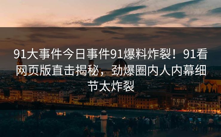 91大事件今日事件91爆料炸裂！91看网页版直击揭秘，劲爆圈内人内幕细节太炸裂