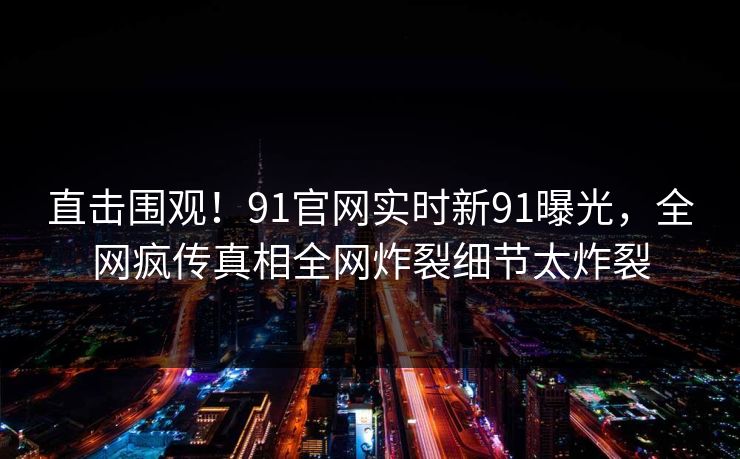 直击围观！91官网实时新91曝光，全网疯传真相全网炸裂细节太炸裂