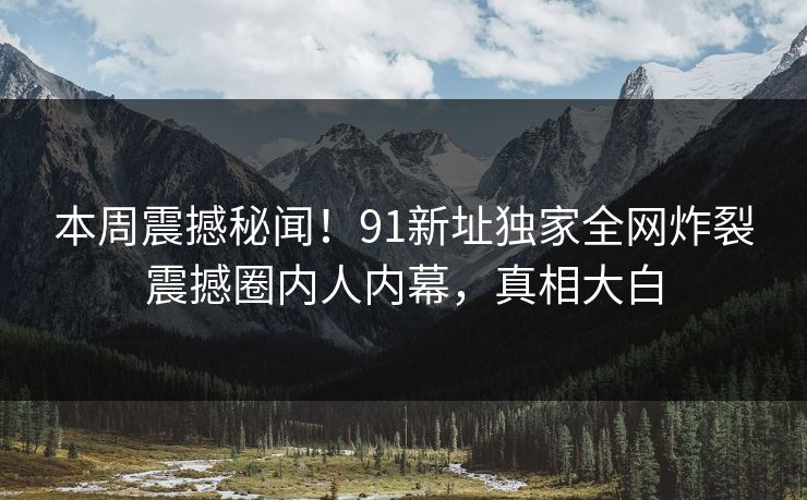 本周震撼秘闻!91新址独家全网炸裂震撼圈内人内幕,真相大白