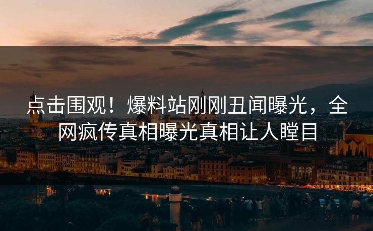点击围观!爆料站刚刚丑闻曝光,全网疯传真相曝光真相让人瞠目