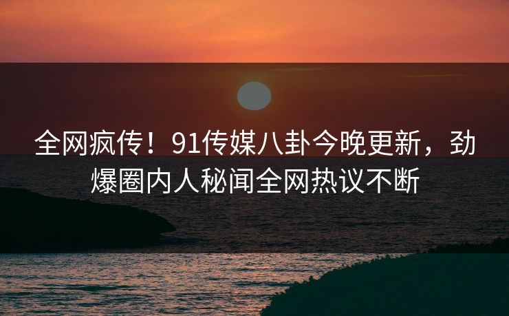 全网疯传!91传媒八卦今晚更新,劲爆圈内人秘闻全网热议不断