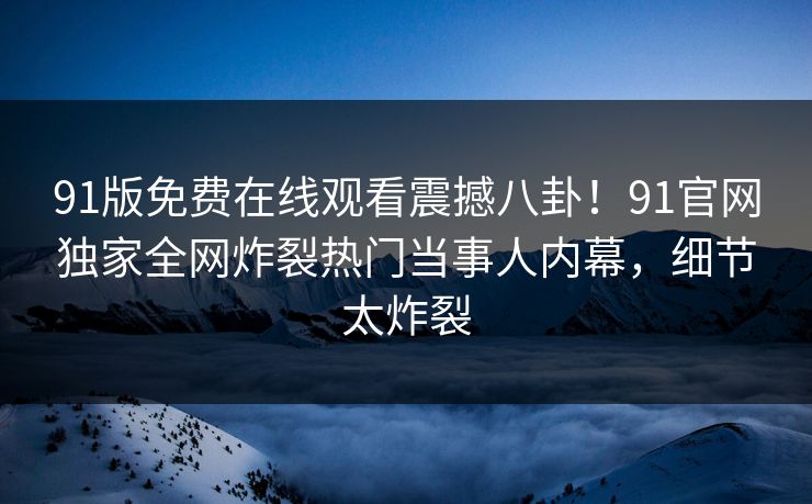 91版免费在线观看震撼八卦!91官网独家全网炸裂热门当事人内幕,细节太炸裂