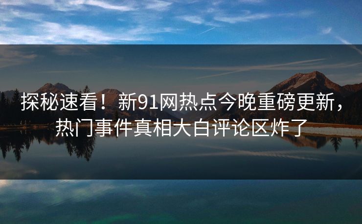 探秘速看!新91网热点今晚重磅更新,热门事件真相大白评论区炸了