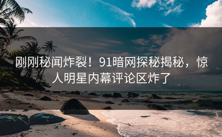 刚刚秘闻炸裂！91暗网探秘揭秘，惊人明星内幕评论区炸了
