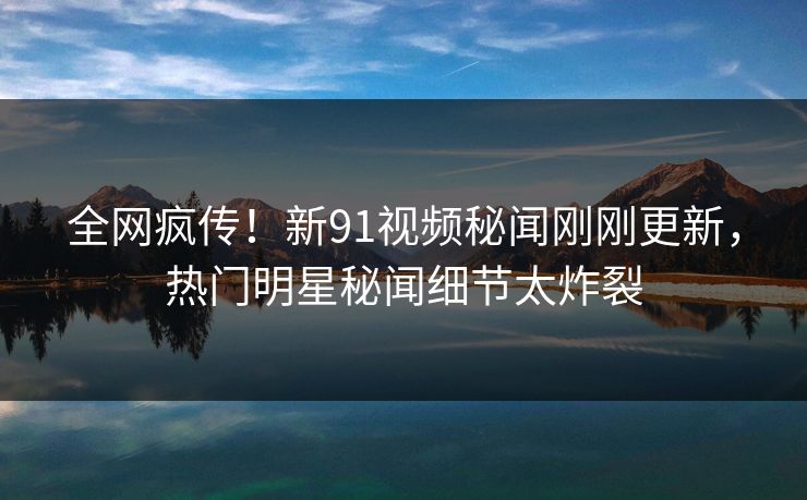 全网疯传！新91视频秘闻刚刚更新，热门明星秘闻细节太炸裂