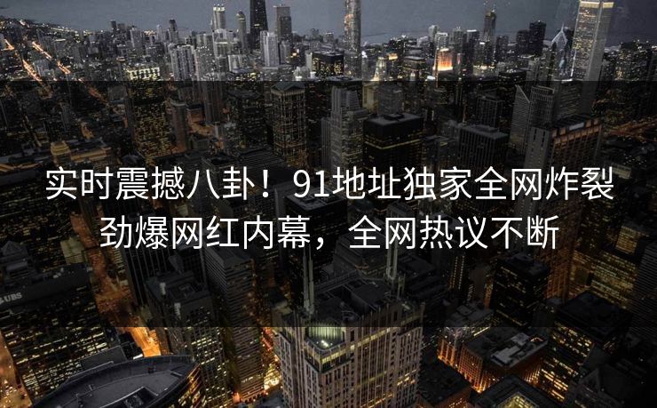 实时震撼八卦！91地址独家全网炸裂劲爆网红内幕，全网热议不断