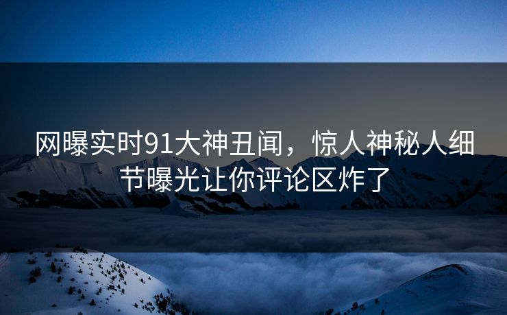 网曝实时91大神丑闻，惊人神秘人细节曝光让你评论区炸了