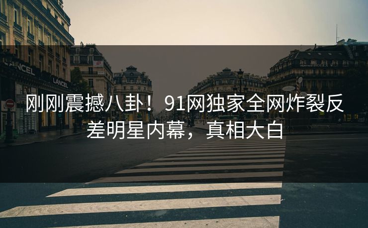 刚刚震撼八卦！91网独家全网炸裂反差明星内幕，真相大白