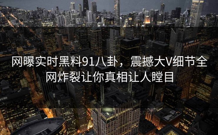 网曝实时黑料91八卦，震撼大V细节全网炸裂让你真相让人瞠目