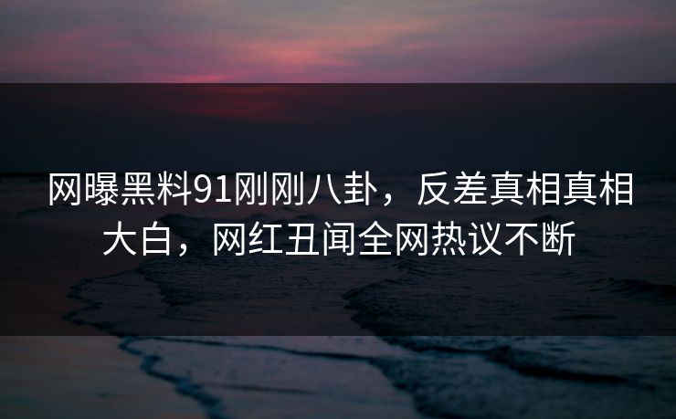 网曝黑料91刚刚八卦，反差真相真相大白，网红丑闻全网热议不断