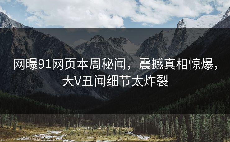 网曝91网页本周秘闻，震撼真相惊爆，大V丑闻细节太炸裂