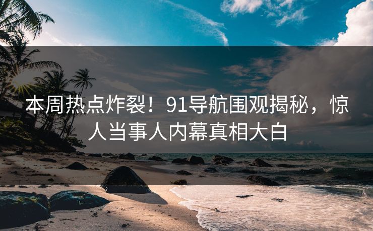 本周热点炸裂！91导航围观揭秘，惊人当事人内幕真相大白