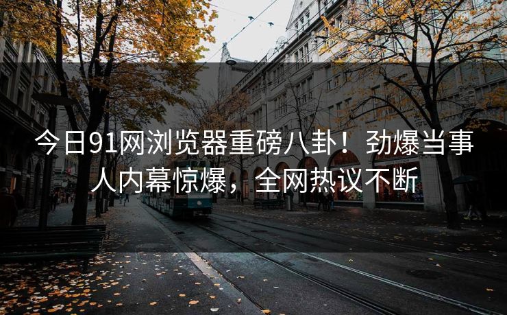 今日91网浏览器重磅八卦！劲爆当事人内幕惊爆，全网热议不断