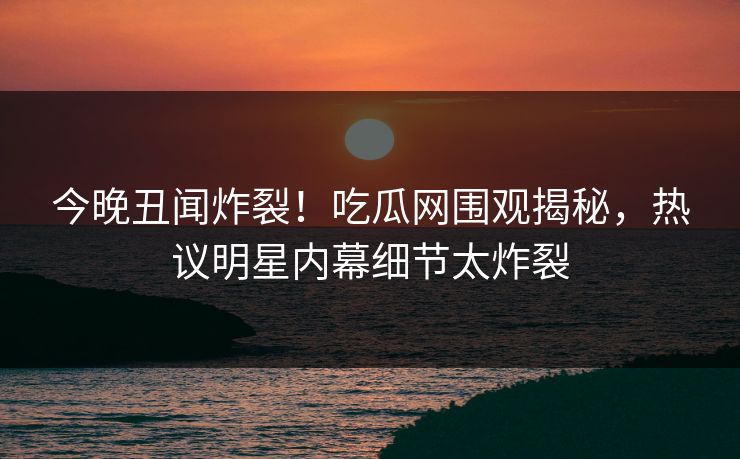 今晚丑闻炸裂！吃瓜网围观揭秘，热议明星内幕细节太炸裂