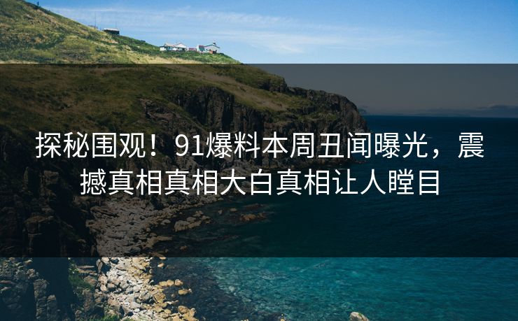 探秘围观！91爆料本周丑闻曝光，震撼真相真相大白真相让人瞠目